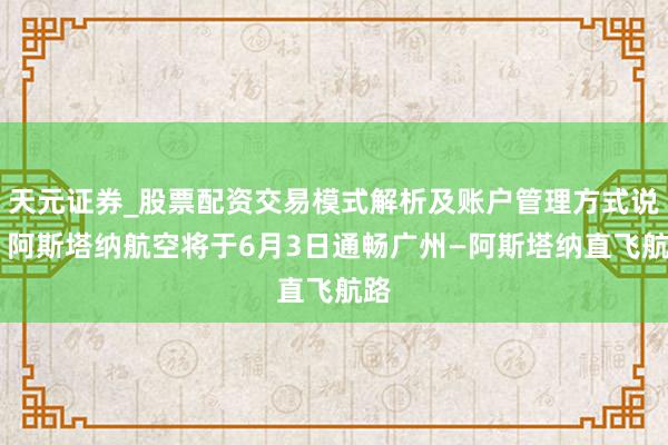 天元证券_股票配资交易模式解析及账户管理方式说明 阿斯塔纳航空将于6月3日通畅广州—阿斯塔纳直飞航路