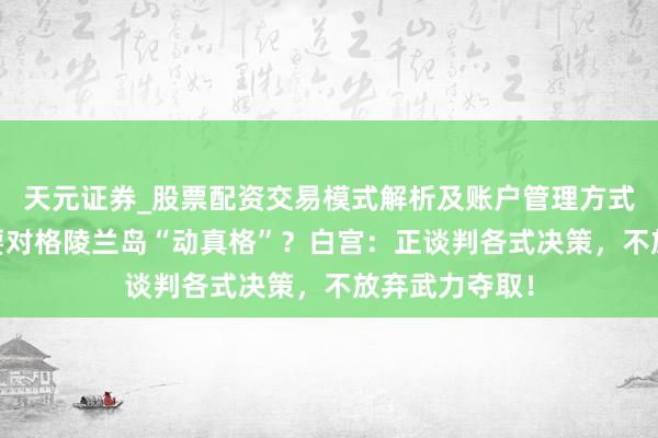 天元证券_股票配资交易模式解析及账户管理方式说明 特朗普要对格陵兰岛“动真格”？白宫：正谈判各式决策，不放弃武力夺取！