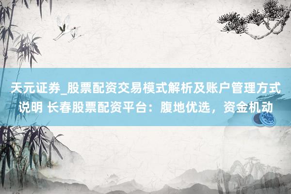 天元证券_股票配资交易模式解析及账户管理方式说明 长春股票配资平台：腹地优选，资金机动