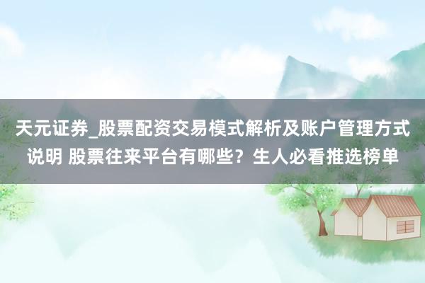 天元证券_股票配资交易模式解析及账户管理方式说明 股票往来平台有哪些？生人必看推选榜单