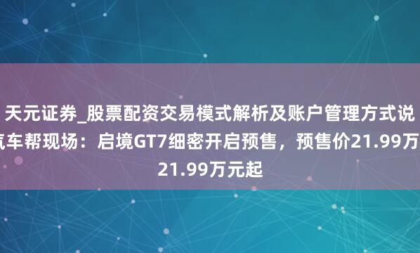 天元证券_股票配资交易模式解析及账户管理方式说明 汽车帮现场：启境GT7细密开启预售，预售价21.99万元起