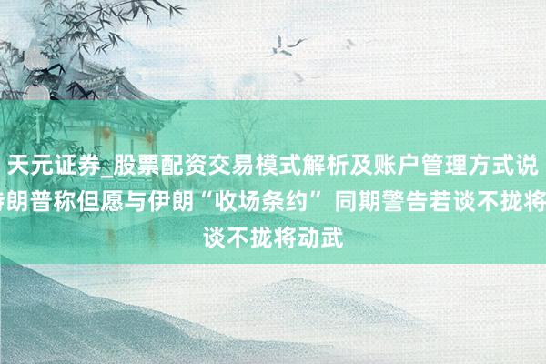 天元证券_股票配资交易模式解析及账户管理方式说明 特朗普称但愿与伊朗“收场条约” 同期警告若谈不拢将动武