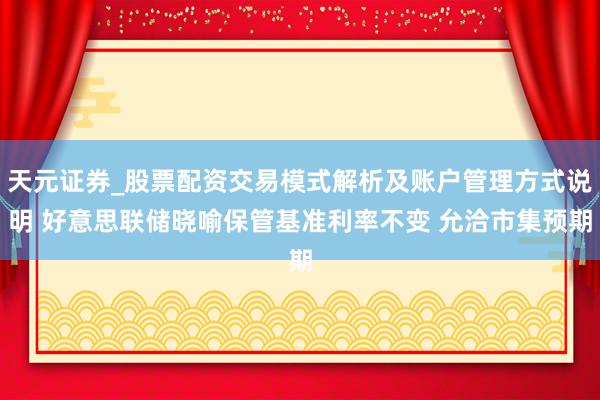 天元证券_股票配资交易模式解析及账户管理方式说明 好意思联储晓喻保管基准利率不变 允洽市集预期