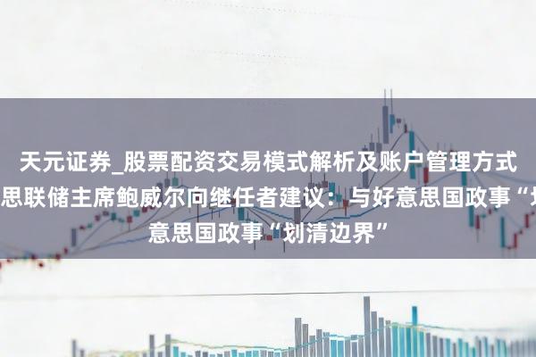天元证券_股票配资交易模式解析及账户管理方式说明 好意思联储主席鲍威尔向继任者建议：与好意思国政事“划清边界”