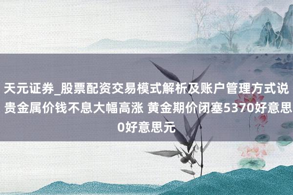 天元证券_股票配资交易模式解析及账户管理方式说明 贵金属价钱不息大幅高涨 黄金期价闭塞5370好意思元