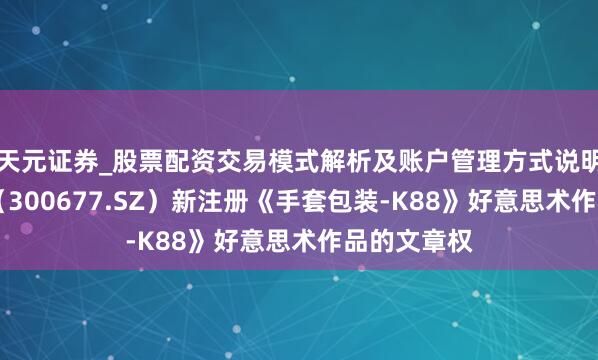 天元证券_股票配资交易模式解析及账户管理方式说明 英科医疗（300677.SZ）新注册《手套包装-K88》好意思术作品的文章权