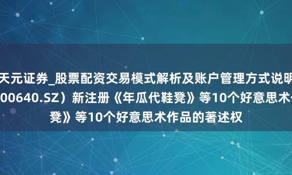 天元证券_股票配资交易模式解析及账户管理方式说明 德艺文创（300640.SZ）新注册《年瓜代鞋凳》等10个好意思术作品的著述权