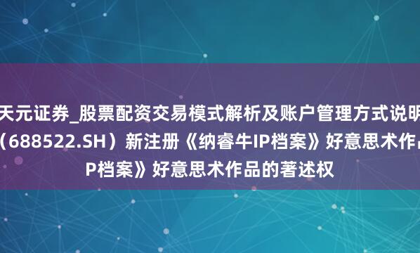 天元证券_股票配资交易模式解析及账户管理方式说明 纳睿雷达（688522.SH）新注册《纳睿牛IP档案》好意思术作品的著述权