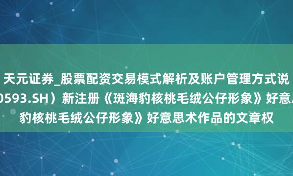 天元证券_股票配资交易模式解析及账户管理方式说明 大连圣亚（600593.SH）新注册《斑海豹核桃毛绒公仔形象》好意思术作品的文章权