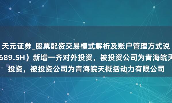 天元证券_股票配资交易模式解析及账户管理方式说明 皖自然气（603689.SH）新增一齐对外投资，被投资公司为青海皖天概括动力有限公司