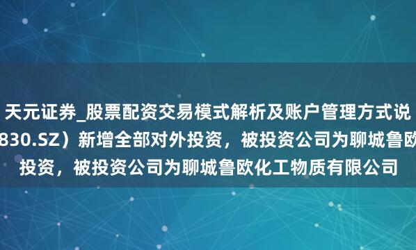 天元证券_股票配资交易模式解析及账户管理方式说明 鲁欧化工（000830.SZ）新增全部对外投资，被投资公司为聊城鲁欧化工物质有限公司