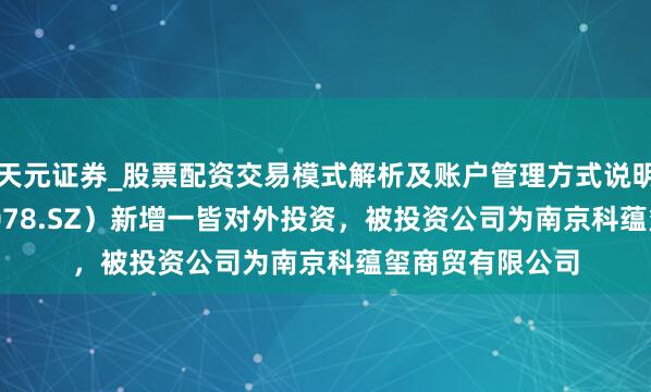 天元证券_股票配资交易模式解析及账户管理方式说明 ST海王（000078.SZ）新增一皆对外投资，被投资公司为南京科蕴玺商贸有限公司