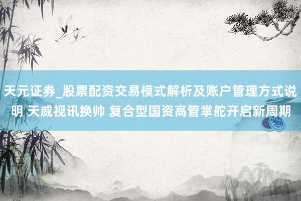 天元证券_股票配资交易模式解析及账户管理方式说明 天威视讯换帅 复合型国资高管掌舵开启新周期