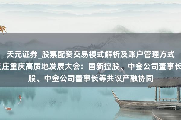 天元证券_股票配资交易模式解析及账户管理方式说明 直击金融支庄重庆高质地发展大会:国新控股、中金公司董事长等共议产融协同